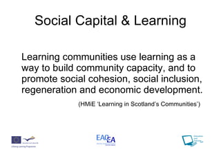 Social Capital & Learning Learning communities use learning as a way to build community capacity, and to promote social cohesion, social inclusion, regeneration and economic development. (HMiE ‘Learning in Scotland’s Communities’) 