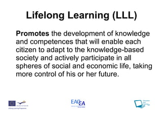 Lifelong Learning (LLL) Promotes  the development of knowledge and competences that will enable each citizen to adapt to the knowledge-based society and actively participate in all spheres of social and economic life, taking more control of his or her future. 
