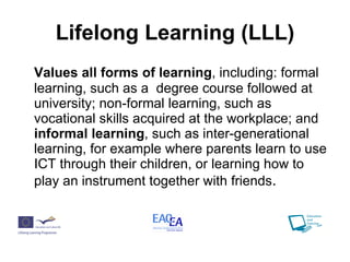 Lifelong Learning (LLL) Values all forms of learning , including: formal learning, such as a  degree course followed at university; non-formal learning, such as vocational skills acquired at the workplace; and  informal learning , such as inter-generational learning, for example where parents learn to use ICT through their children, or learning how to play an instrument together with friends . 