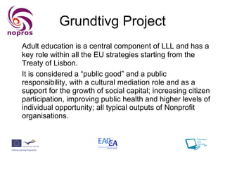 Grundtivg Project Adult education is a central component of LLL and has a key role within all the EU strategies starting from the Treaty of Lisbon.  It is considered a “public good” and a public responsibility, with a cultural mediation role and as a support for the growth of social capital; increasing citizen participation, improving public health and higher levels of individual opportunity; all typical outputs of Nonprofit organisations. 
