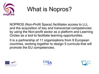 What is Nopros? NOPROS (Non-Profit Space) facilitates access to LLL and the acquisition of key and transversal competencies by using the Non-profit sector as a platform and Learning Circles as a tool to facilitate learning opportunities. It is a partnership of 11 organisations from 9 European countries, working together to design 5 curricula that will promote the EU competencies. 