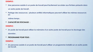 EXEMPLE :
 Une personne assiste à un poste de travail peut facilement accéder aux fichiers présents dans
un autre poste de travail .
 Partage des ressources : plusieurs entités informatiques peuvent utiliser les mêmes ressources
en
même temps .
 CAPACITÉ DE STOCKAGE :
EXEMPLE :
 Un poste de travail peut utiliser la mémoire d’un autre poste de travail pour le stockage des
données .
 PROGRAMME POUR TOUS :
EXEMPLE :
 Un personne assiste à un poste de travail peut utiliser un programme installé sur un autre poste
de travail .
 
