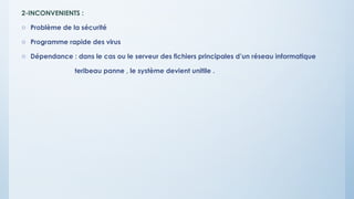 2-INCONVENIENTS :
o Problème de la sécurité
o Programme rapide des virus
o Dépendance : dans le cas ou le serveur des fichiers principales d’un réseau informatique
teribeau panne , le système devient unitile .
 