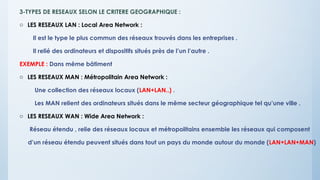 3-TYPES DE RESEAUX SELON LE CRITERE GEOGRAPHIQUE :
o LES RESEAUX LAN : Local Area Network :
Il est le type le plus commun des réseaux trouvés dans les entreprises .
Il relié des ordinateurs et dispositifs situés près de l’un l’autre .
EXEMPLE : Dans même bâtiment
o LES RESEAUX MAN : Métropolitain Area Network :
Une collection des réseaux locaux (LAN+LAN..) .
Les MAN relient des ordinateurs situés dans le même secteur géographique tel qu’une ville .
o LES RESEAUX WAN : Wide Area Network :
Réseau étendu , relie des réseaux locaux et métropolitains ensemble les réseaux qui composent
d’un réseau étendu peuvent situés dans tout un pays du monde autour du monde (LAN+LAN+MAN)
 