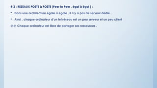 4-2 : RESEAUX POSTE à POSTE (Peer to Peer , égal à égal ) :
 Dans une architecture égale à égale , il n’y a pas de serveur dédié .
 Ainsi , chaque ordinateur d’un tel réseau est un peu serveur et un peu client
 Chaque ordinateur est libre de partager ses ressources .
 