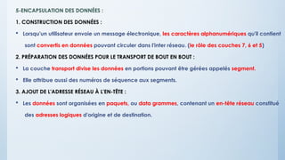 5-ENCAPSULATION DES DONNÉES :
1. CONSTRUCTION DES DONNÉES :
 Lorsqu'un utilisateur envoie un message électronique, les caractères alphanumériques qu'il contient
sont convertis en données pouvant circuler dans l'inter réseau. (le rôle des couches 7, 6 et 5)
2. PRÉPARATION DES DONNÉES POUR LE TRANSPORT DE BOUT EN BOUT :
 La couche transport divise les données en portions pouvant être gérées appelés segment.
 Elle attribue aussi des numéros de séquence aux segments.
3. AJOUT DE L'ADRESSE RÉSEAU À L'EN-TÊTE :
 Les données sont organisées en paquets, ou data grammes, contenant un en-tête réseau constitué
des adresses logiques d'origine et de destination.
 