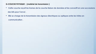 G-COUCHE PHYSIQUE : (matériel de transmission )
 Cette couche reçoit les trames de la couche liaison de données et les convertit en une successions
des bits pour l’envoi .
 Elle se charge de la transmission des signaux électriques ou optiques entre les hôtes en
communication .
 