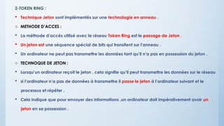 2-TOKEN RING :
 Technique Jeton sont implémentés sur une technologie en anneau .
o METHODE D’ACCES :
 La méthode d’accès utilisé avec le réseau Token Ring est le passage de Jeton .
 Un jeton est une séquence spécial de bits qui transitent sur l’anneau .
 Un ordinateur ne peut pas transmettre les données tant qu’il n’a pas en possession du jeton .
o TECHNOQUE DE JETON :
 Lorsqu’un ordinateur reçoit le jeton , cela signifie qu’il peut transmettre les données sur le réseau
 si l’ordinateur n’a pas de données à transmettre il passe le jeton à l’ordinateur suivant et le
processus et répéter .
 Cela indique que pour envoyer des informations ,un ordinateur doit impérativement avoir un
jeton en sa possession .
 