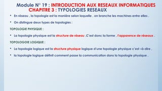Module N° 19 : INTRODUCTION AUX RESEAUX INFORMATIQUES
CHAPITRE 3 : TYPOLOGIES RESEAUX
 En réseau , la topologie est la manière selon laquelle , on branche les machines entre elles .
 On distingue deux types de topologies :
TOPOLOGIE PHYSIQUE :
 La topologie physique est la structure de réseau .C’est donc la forme , l’apparence de réseaux .
TOPOLOGOIE LOGIQUE :
 La topologie logique est la structure physique logique d’une topologie physique c’est –à-dire ,
 la topologie logique définit comment passe la communication dans la topologie physique .
 