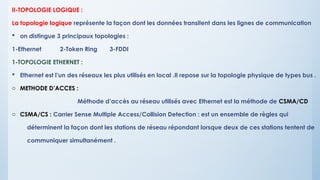 II-TOPOLOGIE LOGIQUE :
La topologie logique représente la façon dont les données transitent dans les lignes de communication
 on distingue 3 principaux topologies :
1-Ethernet 2-Token Ring 3-FDDI
1-TOPOLOGIE ETHERNET :
 Ethernet est l’un des réseaux les plus utilisés en local .Il repose sur la topologie physique de types bus .
o METHODE D’ACCES :
Méthode d’accès au réseau utilisés avec Ethernet est la méthode de CSMA/CD
o CSMA/CS : Carrier Sense Multiple Access/Collision Detection : est un ensemble de règles qui
déterminent la façon dont les stations de réseau répondant lorsque deux de ces stations tentent de
communiquer simultanément .
 