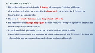 6-LA PASSERELLE : (GATEWAY )
 Elle est dispositif permettant de relier 2 réseaux informatiques d’autorités différentes .
 Ainsi plusieurs ordinateurs ou l’ensemble du réseau local peuvent accéder à l’internet par
l’intermédiaire de la passerelle .
 Elle serve à connecter 2 réseaux avec des protocoles différents .
 Elle effectue donc le routage des paquets à l’instar du routeur , mais peut également effectuer des
traitements plus évolués sur ceux-ci ;
 La particularité de la passerelle par rapport au routeur est de pouvoir travailler .
 Il arrive fréquemment dans une entreprise qu’un seul ordinateur soit relié à l’Internet , C’est par son
intermédiaire que les autres ordinateurs du réseau accèdent à l’Internet .
 