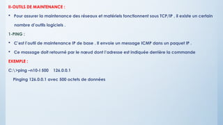 II-OUTILS DE MAINTENANCE :
 Pour assurer la maintenance des réseaux et matériels fonctionnent sous TCP/IP , il existe un certain
nombre d’outils logiciels .
1-PING :
 C’est l’outil de maintenance IP de base . Il envoie un message ICMP dans un paquet IP .
 Ce massage doit retourné par le nœud dont l’adresse est indiquée derrière la commande
EXEMPLE :
C:>ping –n10-I 500 126.0.0.1
Pinging 126.0.0.1 avec 500 octets de données
 