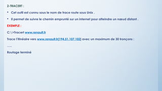 2-TRACERT :
 Cet outil est connu sous le nom de trace route sous Unix .
 Il permet de suivre le chemin emprunté sur un internet pour atteindre un nœud distant .
EXEMPLE :
C:>Tracert www.renault.fr
Trace l’itinéaire vers www.renault.fr[194.51.107.102] avec un maximum de 30 tronçons :
…..
Routage terminé
 