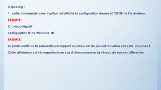 3-Ipconfig :
 cette commande avec l’option /all affiche la configuration réseau et TCP/IP de l’ordinateur.
EXEMPLE :
C:>ipconfig/all
configuration IP de Windows NT
EXEMPLE :
La particularité de la passerelle par rapport au retour est de pouvoir travailler entre les couches 4
Cette différence est très importante en cas d’interconnexion de réseau de natures différentes .
 
