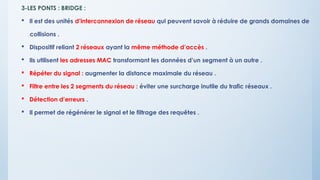 3-LES PONTS : BRIDGE :
 Il est des unités d’interconnexion de réseau qui peuvent savoir à réduire de grands domaines de
collisions .
 Dispositif reliant 2 réseaux ayant la même méthode d’accès .
 Ils utilisent les adresses MAC transformant les données d’un segment à un autre .
 Répéter du signal : augmenter la distance maximale du réseau .
 Filtre entre les 2 segments du réseau : éviter une surcharge inutile du trafic réseaux .
 Détection d’erreurs .
 Il permet de régénérer le signal et le filtrage des requêtes .
 