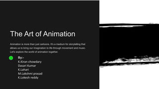 The Art of Animation
Animation is more than just cartoons. It's a medium for storytelling that
allows us to bring our imagination to life through movement and music.
Let's explore the world of animation together.
By:-
K.Kiran chowdary
Dasari Kumar
K.Lahari
M.Lakshmi prasad
K.Lokesh reddy
 