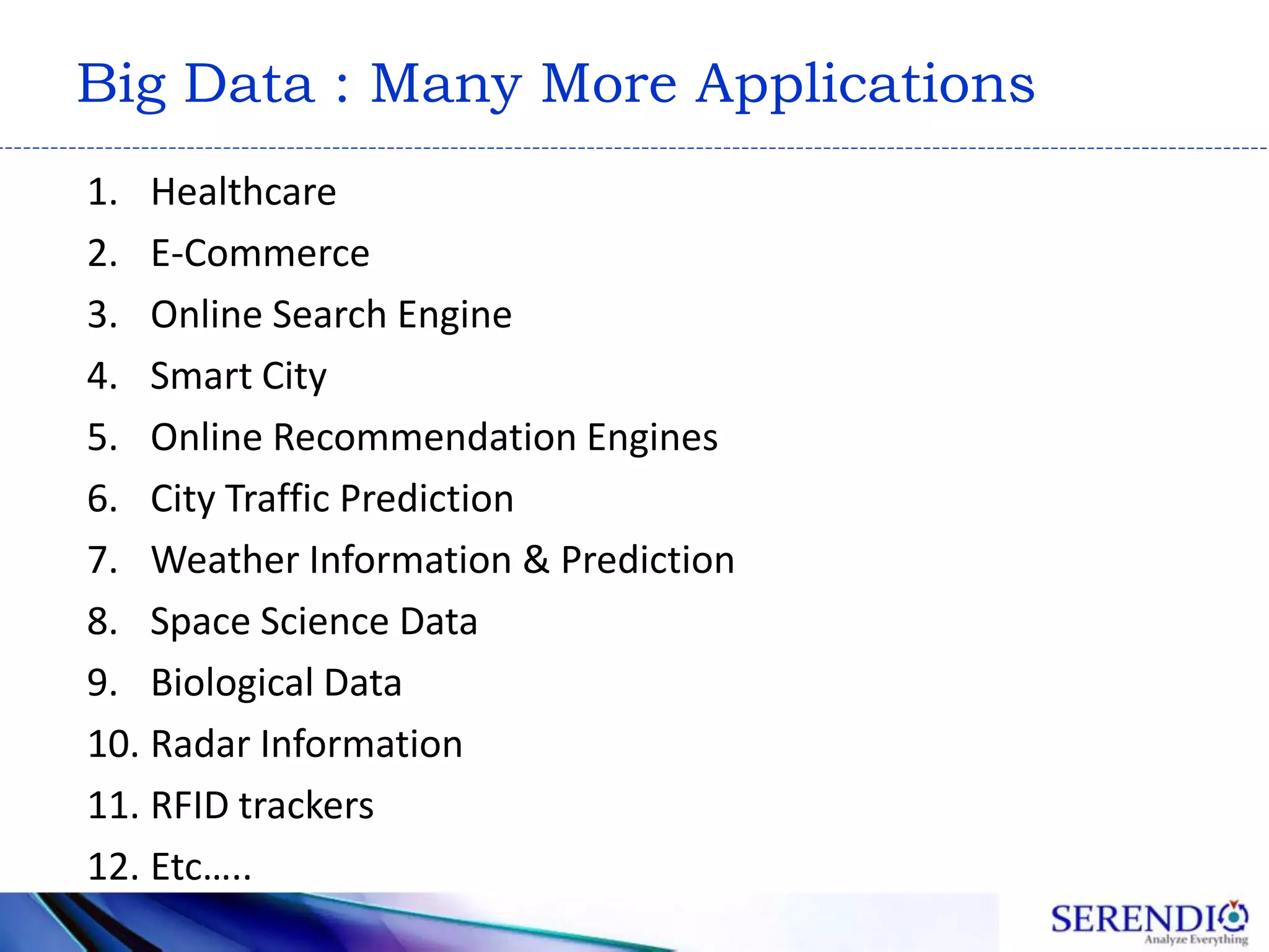 Big Data : Many More Applications
1. Healthcare
2. E-Commerce
3. Online Search Engine
4. Smart City
5. Online Recommendation Engines
6. City Traffic Prediction
7. Weather Information & Prediction
8. Space Science Data
9. Biological Data
10. Radar Information
11. RFID trackers
12. Etc…..
 
