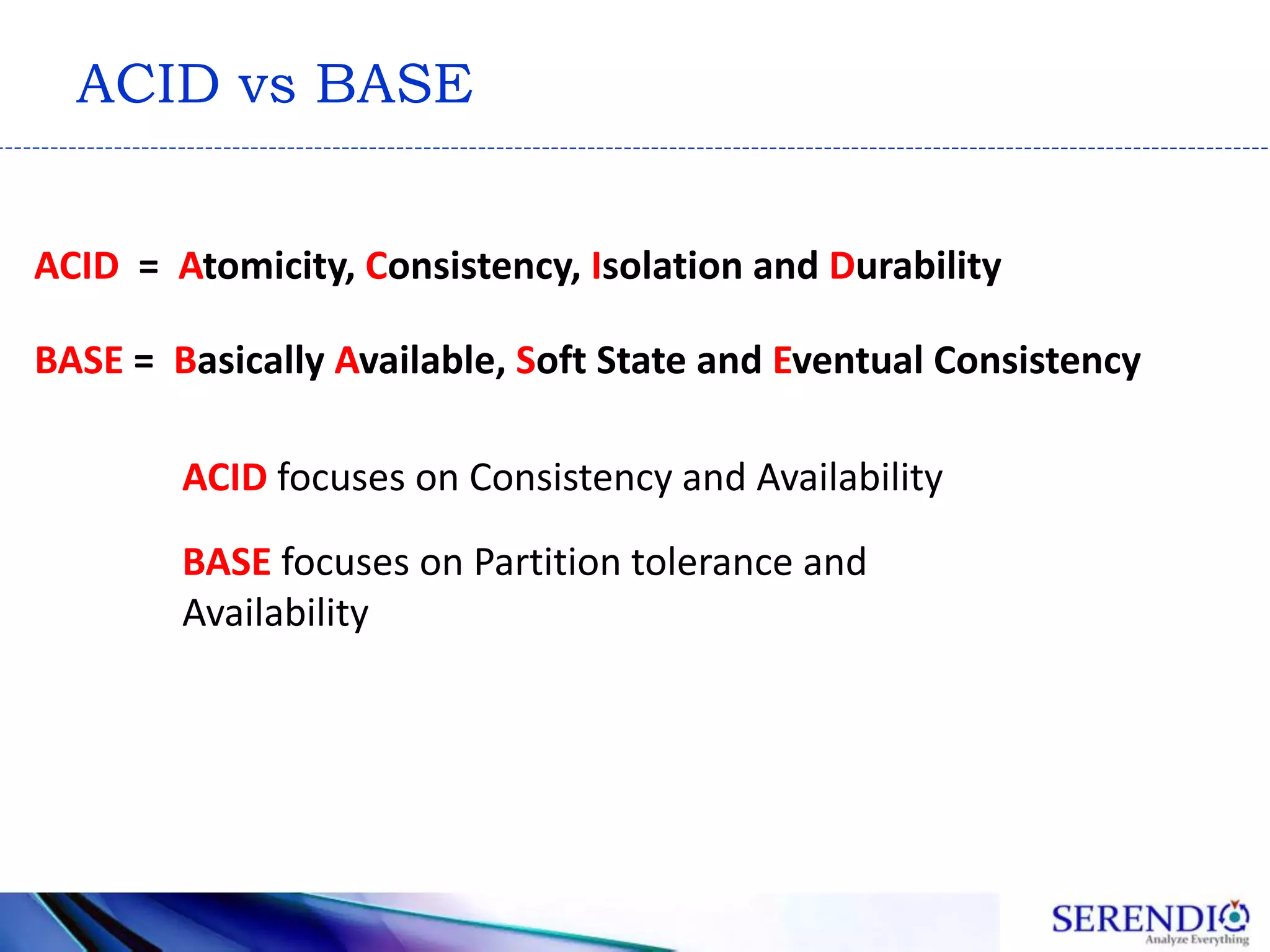 ACID vs BASE
ACID = Atomicity, Consistency, Isolation and Durability
BASE = Basically Available, Soft State and Eventual Consistency
ACID focuses on Consistency and Availability
BASE focuses on Partition tolerance and
Availability
 