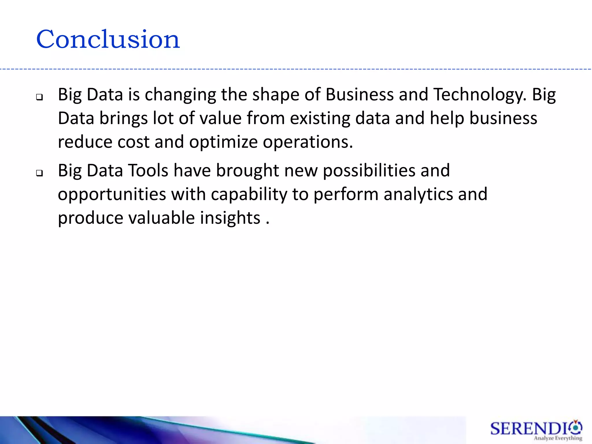 Conclusion
 Big Data is changing the shape of Business and Technology. Big
Data brings lot of value from existing data and help business
reduce cost and optimize operations.
 Big Data Tools have brought new possibilities and
opportunities with capability to perform analytics and
produce valuable insights .
 