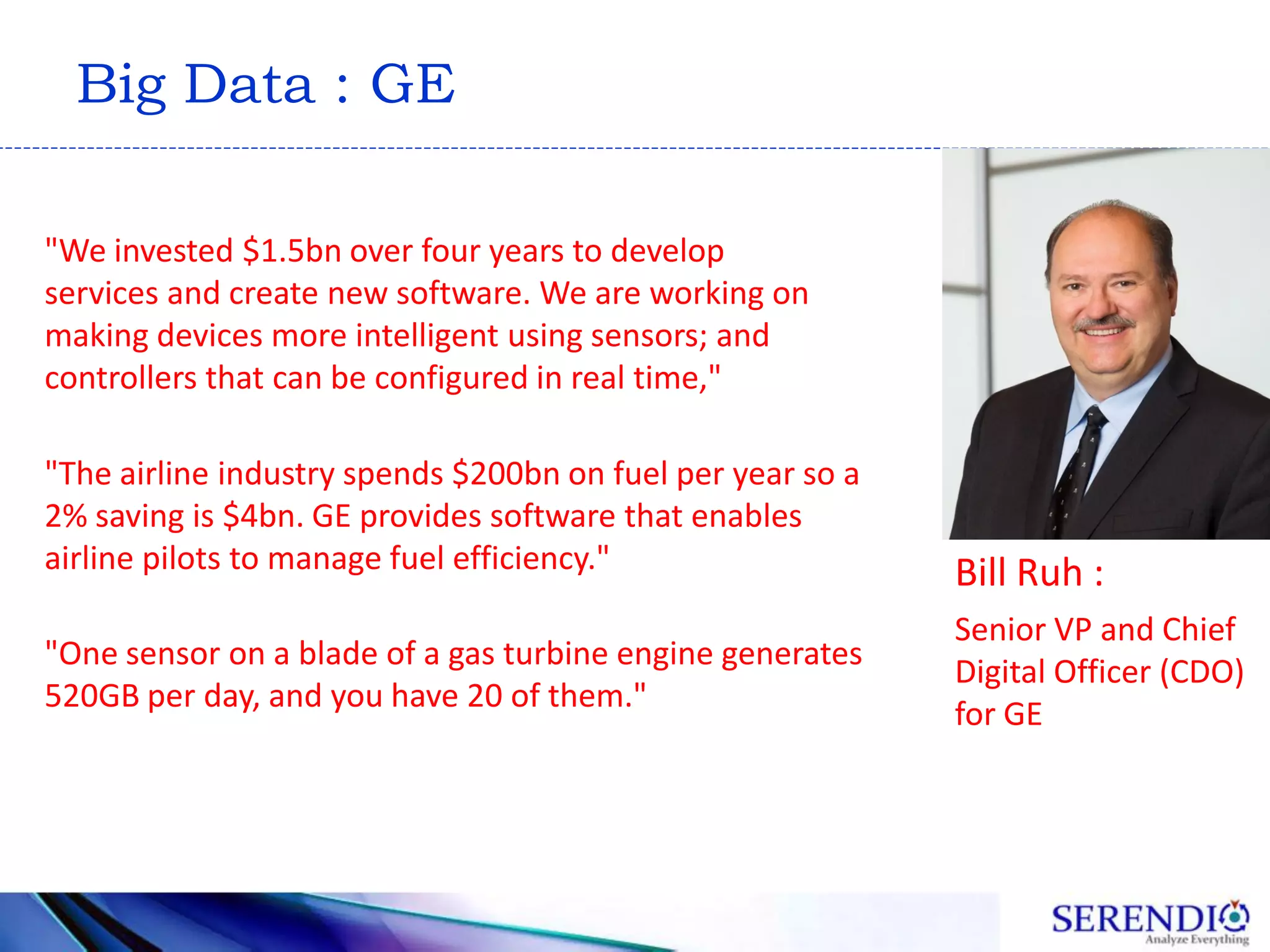 Big Data : GE
"One sensor on a blade of a gas turbine engine generates
520GB per day, and you have 20 of them."
"The airline industry spends $200bn on fuel per year so a
2% saving is $4bn. GE provides software that enables
airline pilots to manage fuel efficiency." Bill Ruh :
Senior VP and Chief
Digital Officer (CDO)
for GE
"We invested $1.5bn over four years to develop
services and create new software. We are working on
making devices more intelligent using sensors; and
controllers that can be configured in real time,"
 