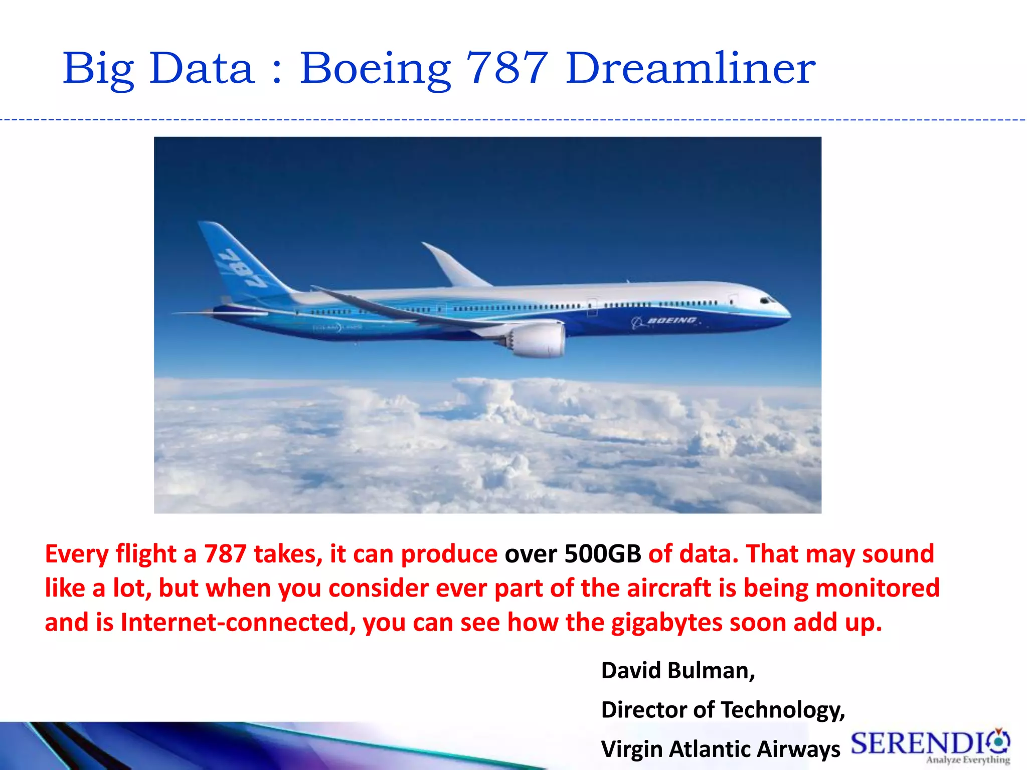 Big Data : Boeing 787 Dreamliner
David Bulman,
Director of Technology,
Virgin Atlantic Airways
Every flight a 787 takes, it can produce over 500GB of data. That may sound
like a lot, but when you consider ever part of the aircraft is being monitored
and is Internet-connected, you can see how the gigabytes soon add up.
 