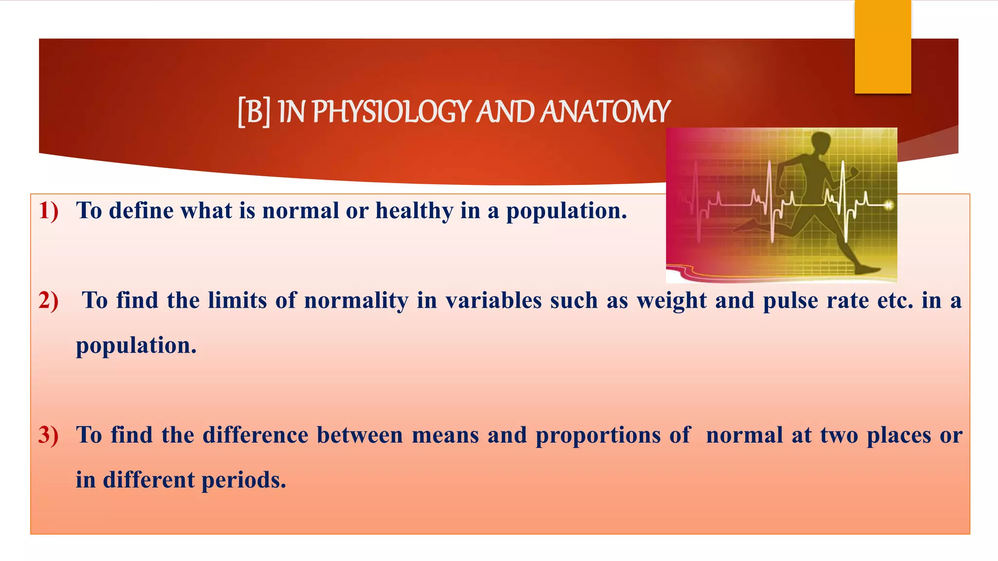 [B] IN PHYSIOLOGY ANDANATOMY
1) To define what is normal or healthy in a population.
2) To find the limits of normality in variables such as weight and pulse rate etc. in a
population.
3) To find the difference between means and proportions of normal at two places or
in different periods.
 
