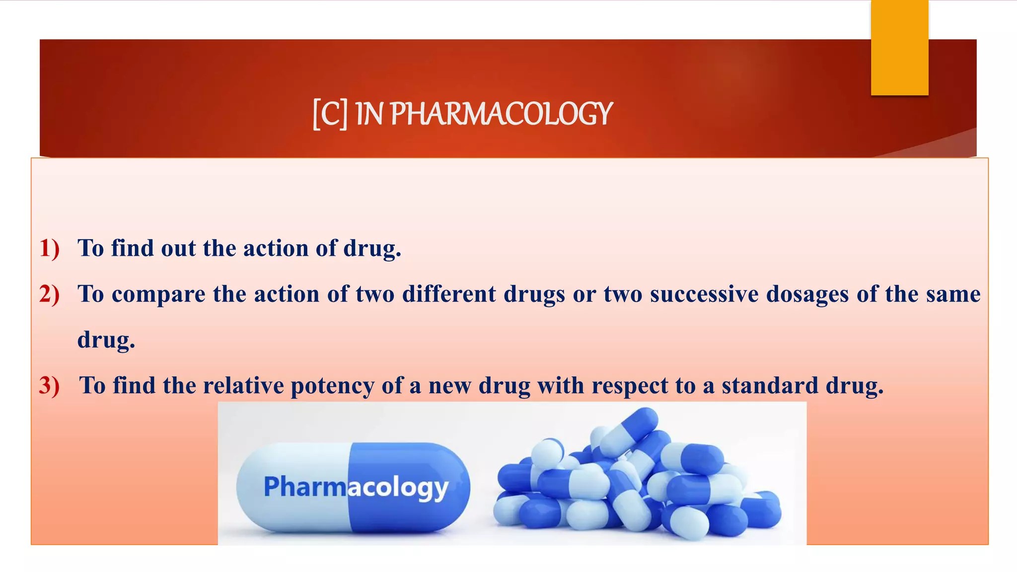 [C] IN PHARMACOLOGY
1) To find out the action of drug.
2) To compare the action of two different drugs or two successive dosages of the same
drug.
3) To find the relative potency of a new drug with respect to a standard drug.
 