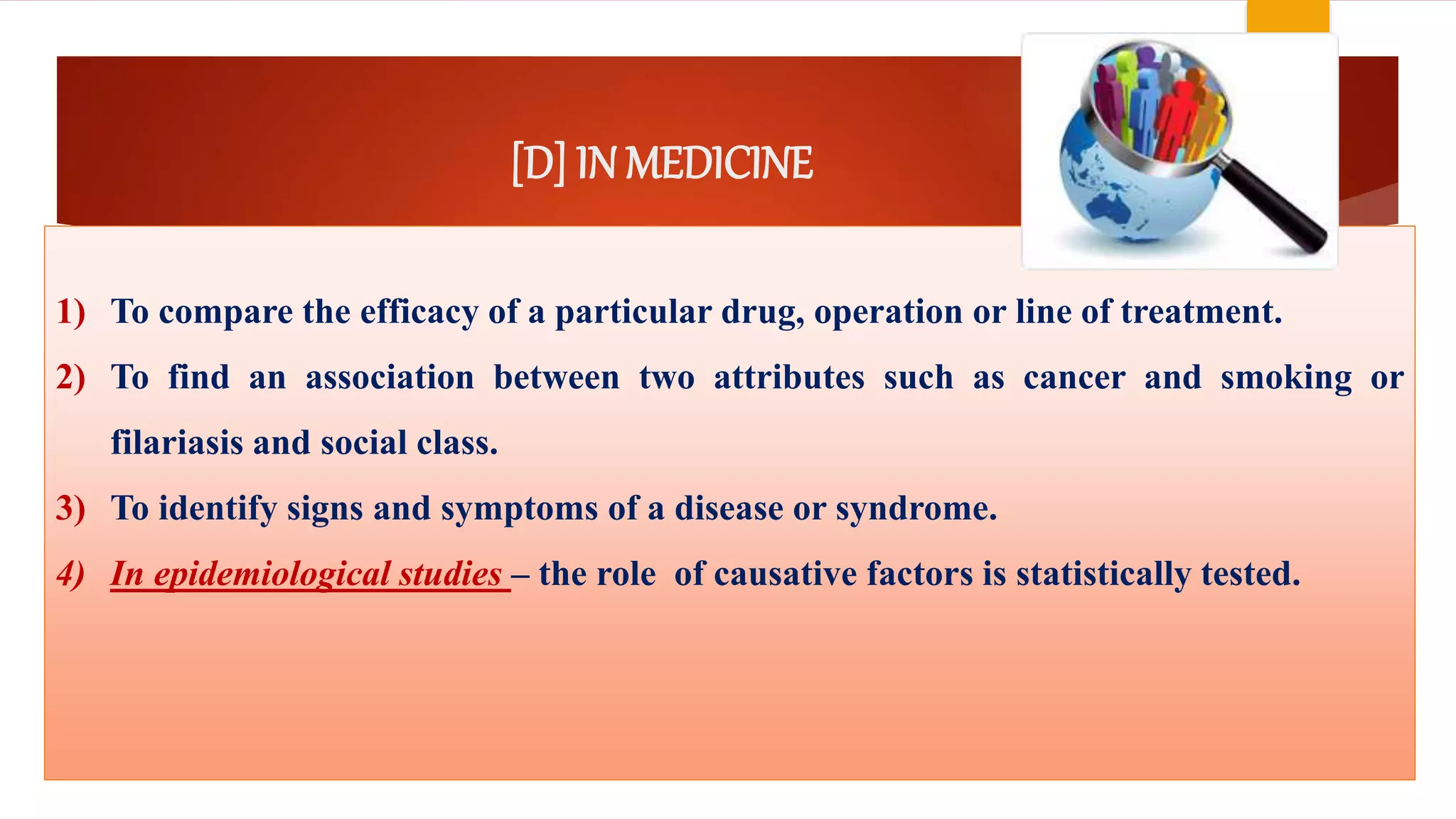 [D] IN MEDICINE
1) To compare the efficacy of a particular drug, operation or line of treatment.
2) To find an association between two attributes such as cancer and smoking or
filariasis and social class.
3) To identify signs and symptoms of a disease or syndrome.
4) In epidemiological studies – the role of causative factors is statistically tested.
 
