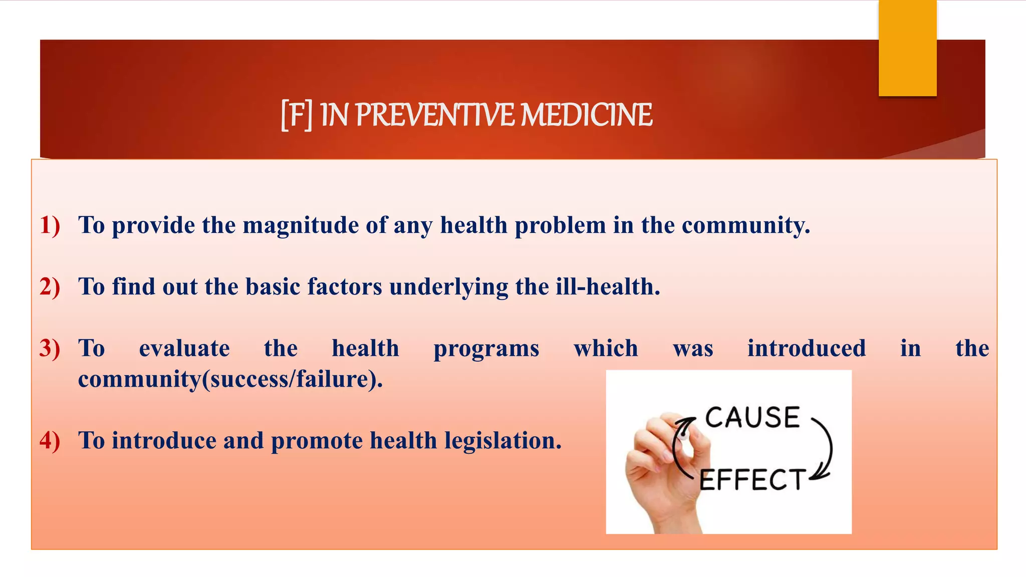 [F] IN PREVENTIVE MEDICINE
1) To provide the magnitude of any health problem in the community.
2) To find out the basic factors underlying the ill-health.
3) To evaluate the health programs which was introduced in the
community(success/failure).
4) To introduce and promote health legislation.
 