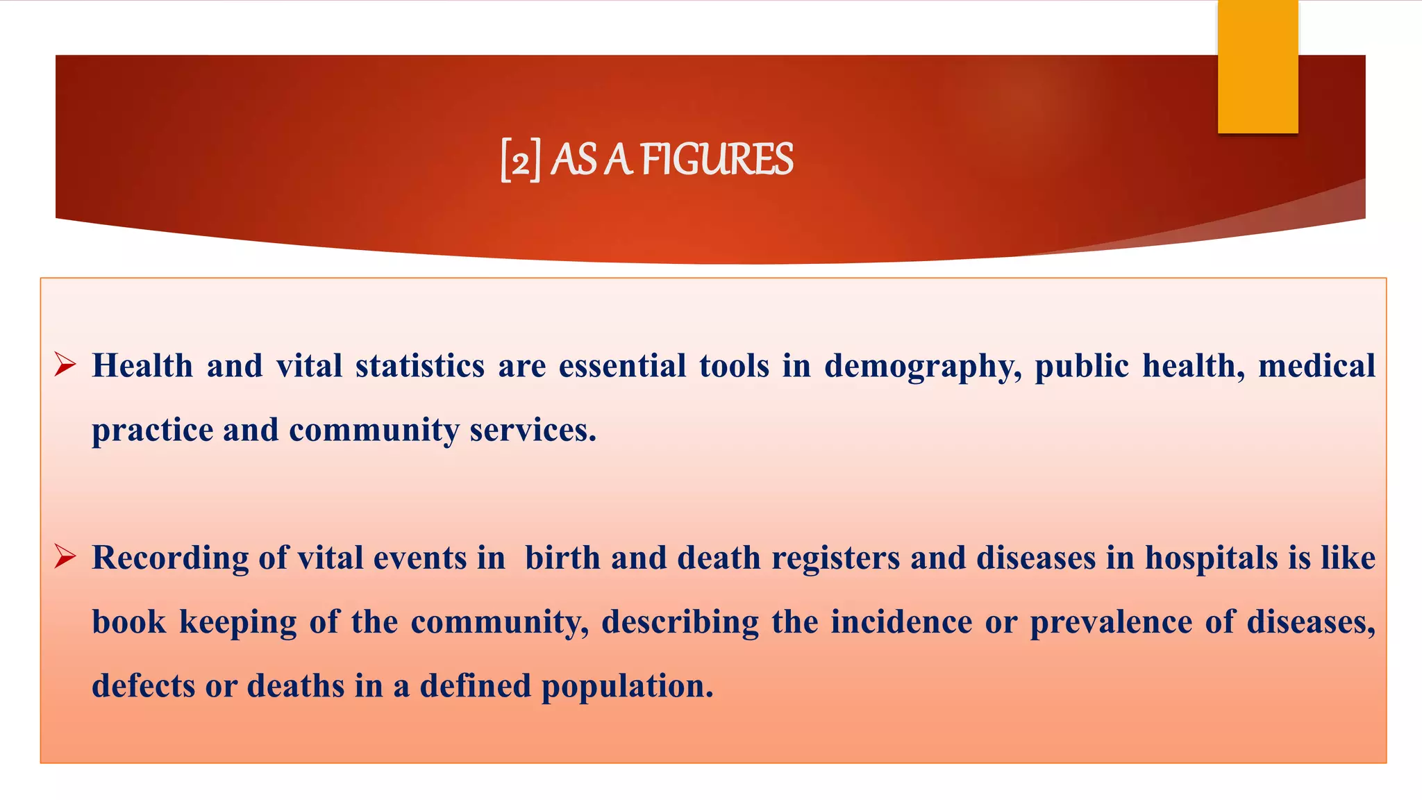[2] AS A FIGURES
 Health and vital statistics are essential tools in demography, public health, medical
practice and community services.
 Recording of vital events in birth and death registers and diseases in hospitals is like
book keeping of the community, describing the incidence or prevalence of diseases,
defects or deaths in a defined population.
 