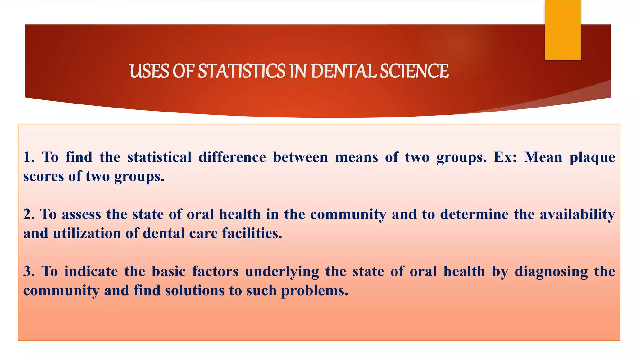 USES OF STATISTICS IN DENTAL SCIENCE
1. To find the statistical difference between means of two groups. Ex: Mean plaque
scores of two groups.
2. To assess the state of oral health in the community and to determine the availability
and utilization of dental care facilities.
3. To indicate the basic factors underlying the state of oral health by diagnosing the
community and find solutions to such problems.
 