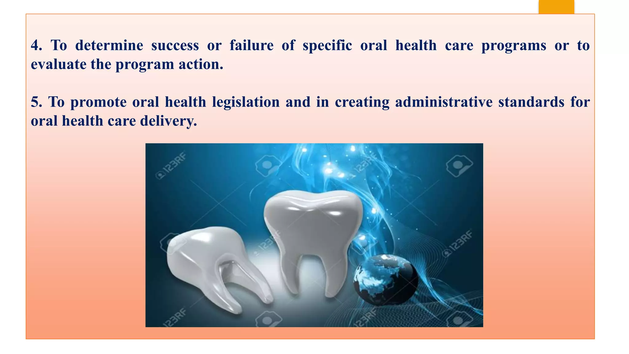 4. To determine success or failure of specific oral health care programs or to
evaluate the program action.
5. To promote oral health legislation and in creating administrative standards for
oral health care delivery.
 
