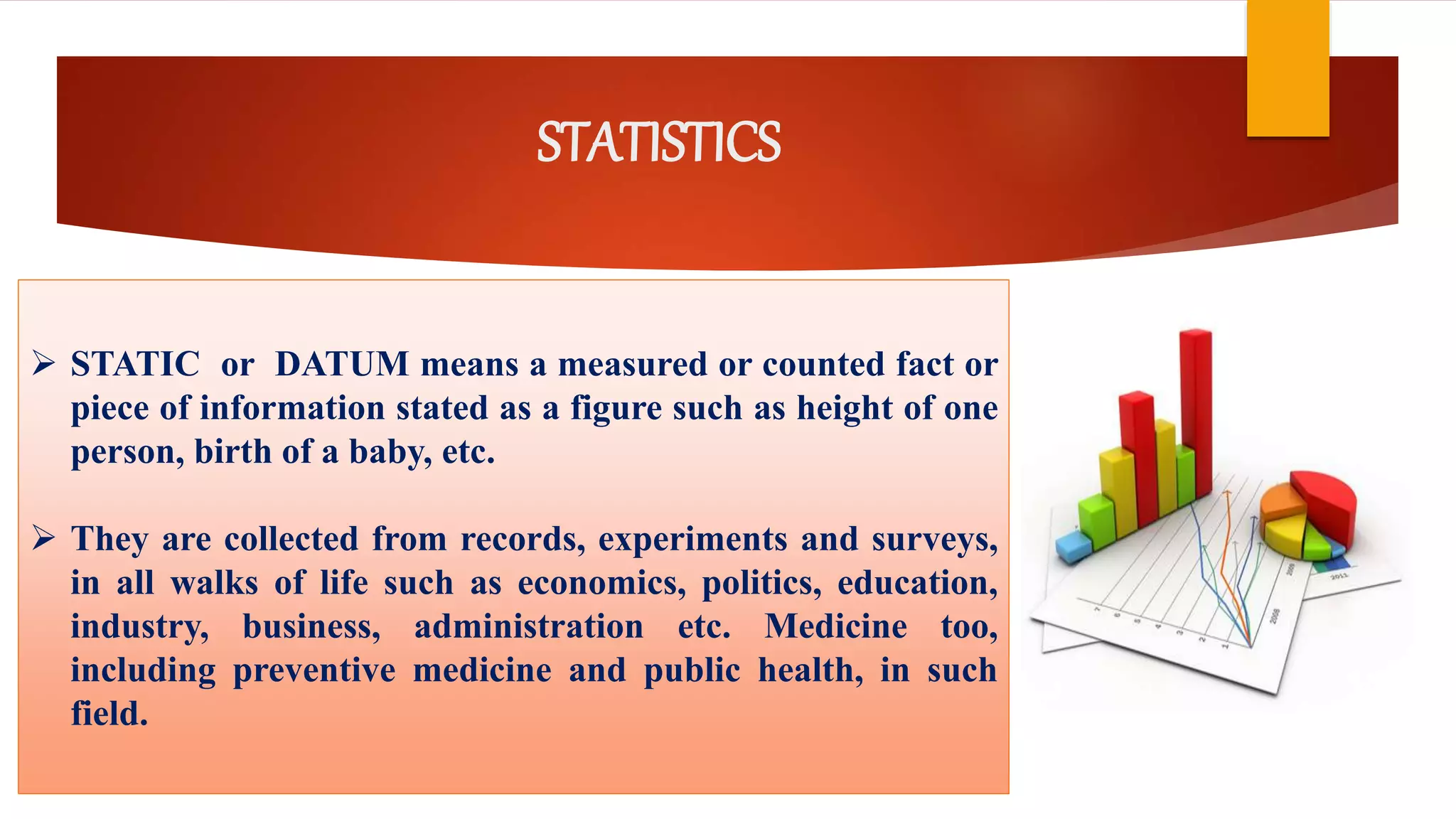 STATISTICS
 STATIC or DATUM means a measured or counted fact or
piece of information stated as a figure such as height of one
person, birth of a baby, etc.
 They are collected from records, experiments and surveys,
in all walks of life such as economics, politics, education,
industry, business, administration etc. Medicine too,
including preventive medicine and public health, in such
field.
 