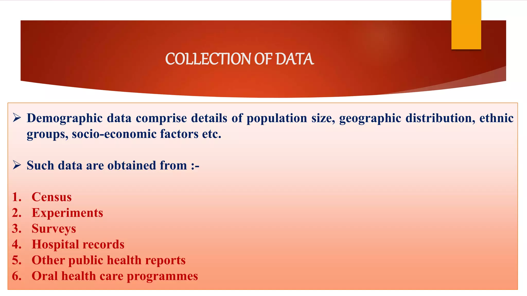 COLLECTIONOF DATA
 Demographic data comprise details of population size, geographic distribution, ethnic
groups, socio-economic factors etc.
 Such data are obtained from :-
1. Census
2. Experiments
3. Surveys
4. Hospital records
5. Other public health reports
6. Oral health care programmes
 