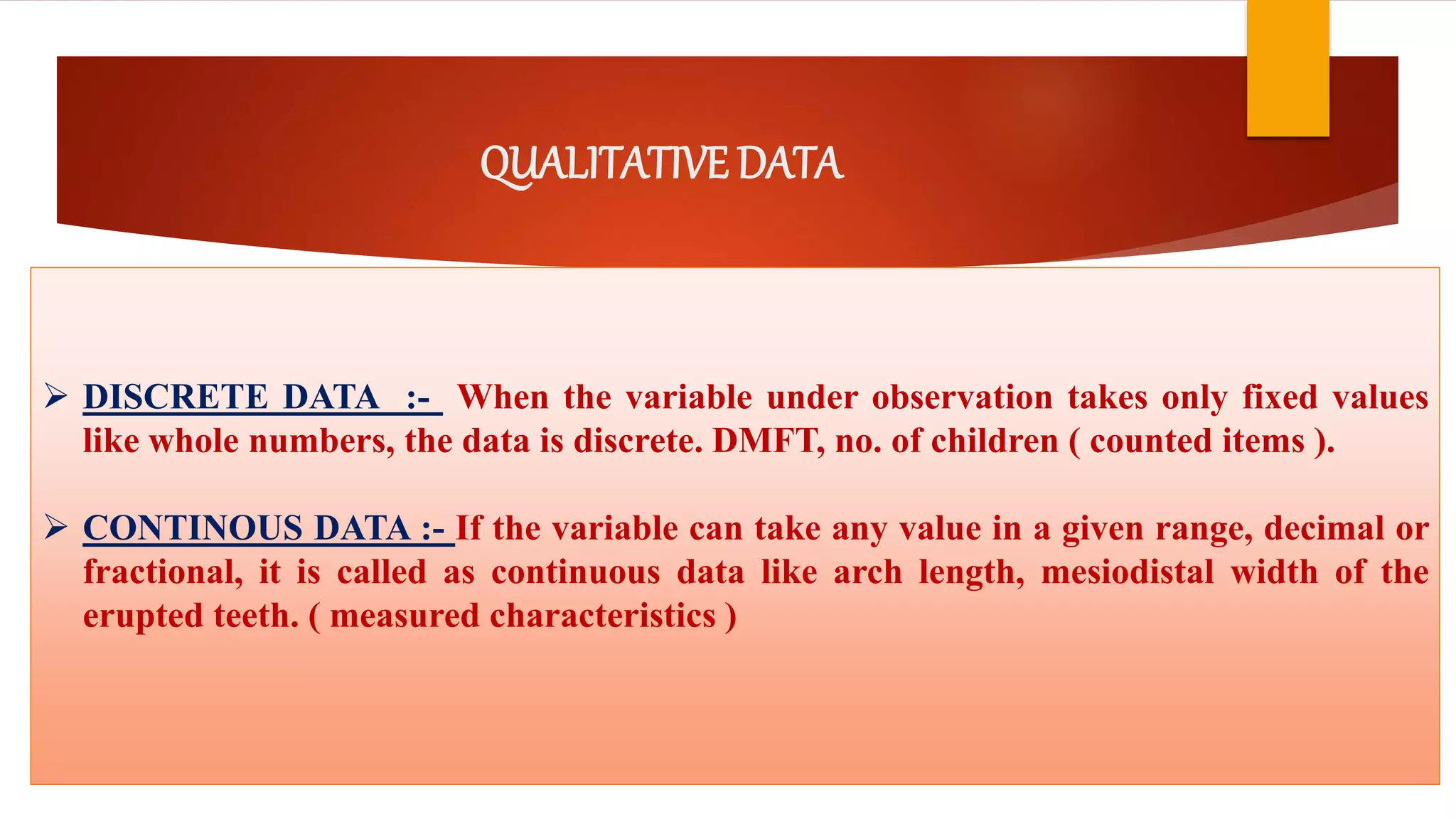 QUALITATIVE DATA
 DISCRETE DATA :- When the variable under observation takes only fixed values
like whole numbers, the data is discrete. DMFT, no. of children ( counted items ).
 CONTINOUS DATA :- If the variable can take any value in a given range, decimal or
fractional, it is called as continuous data like arch length, mesiodistal width of the
erupted teeth. ( measured characteristics )
 