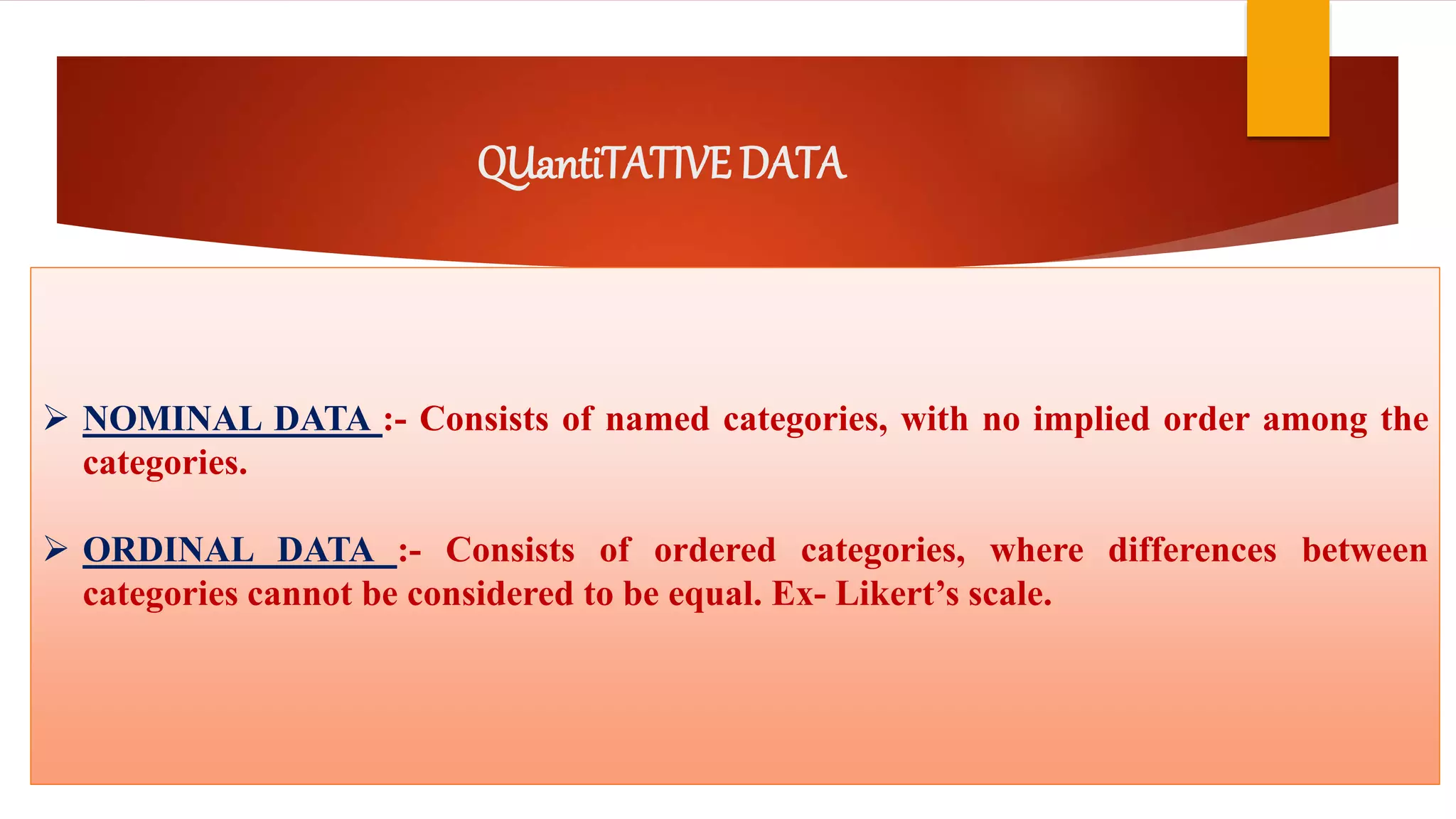 QUantiTATIVE DATA
 NOMINAL DATA :- Consists of named categories, with no implied order among the
categories.
 ORDINAL DATA :- Consists of ordered categories, where differences between
categories cannot be considered to be equal. Ex- Likert’s scale.
 