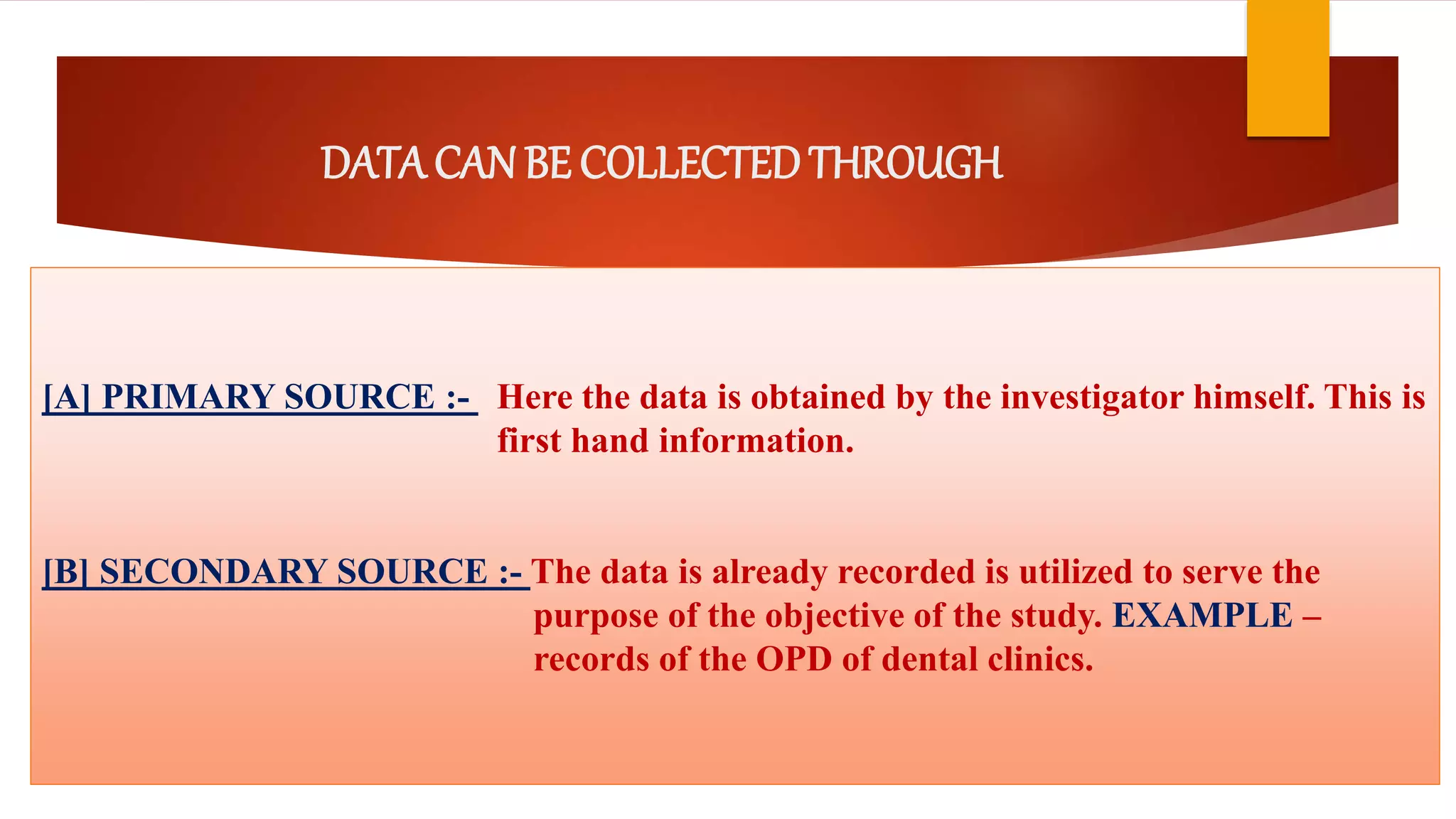 DATA CAN BE COLLECTEDTHROUGH
[A] PRIMARY SOURCE :- Here the data is obtained by the investigator himself. This is
first hand information.
[B] SECONDARY SOURCE :- The data is already recorded is utilized to serve the
purpose of the objective of the study. EXAMPLE –
records of the OPD of dental clinics.
 