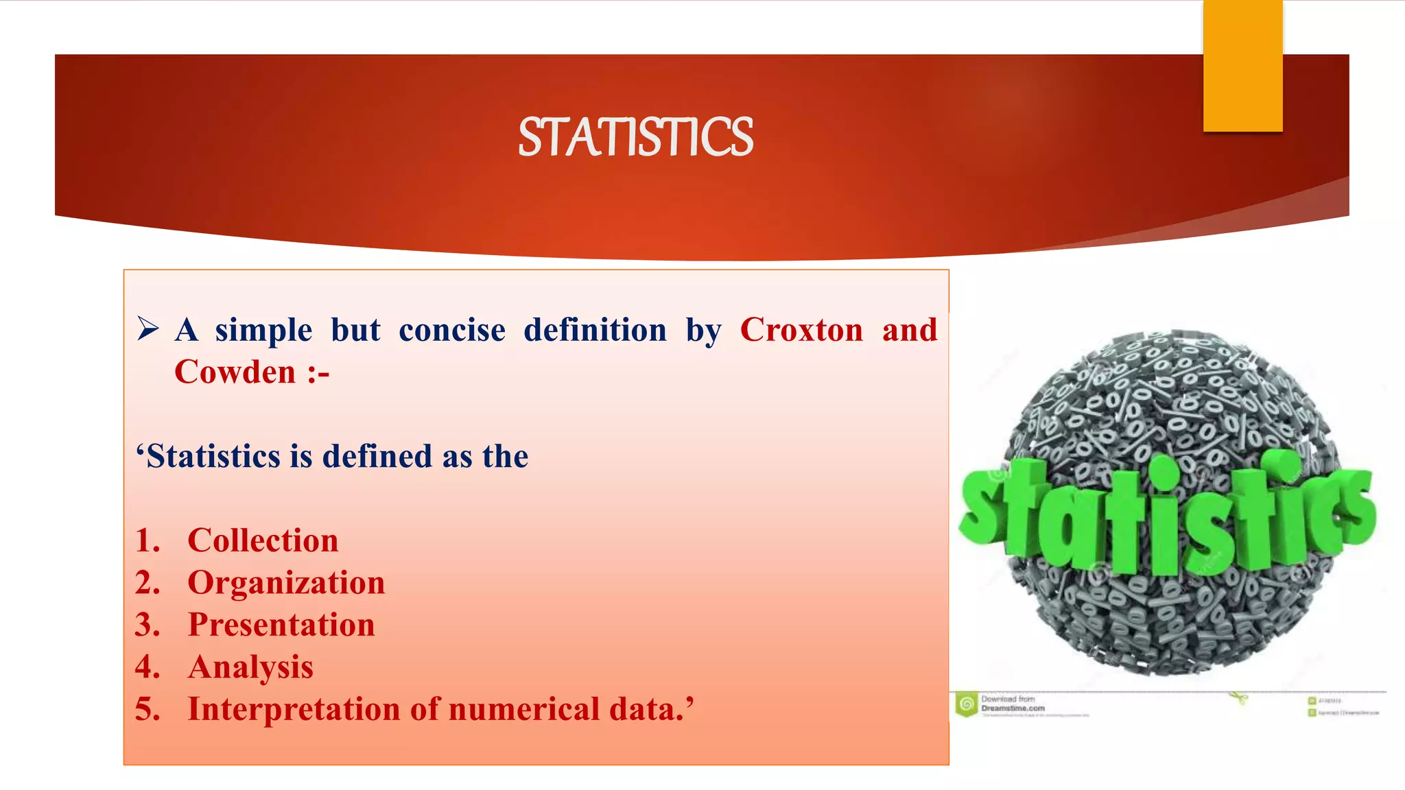 STATISTICS
 A simple but concise definition by Croxton and
Cowden :-
‘Statistics is defined as the
1. Collection
2. Organization
3. Presentation
4. Analysis
5. Interpretation of numerical data.’
 