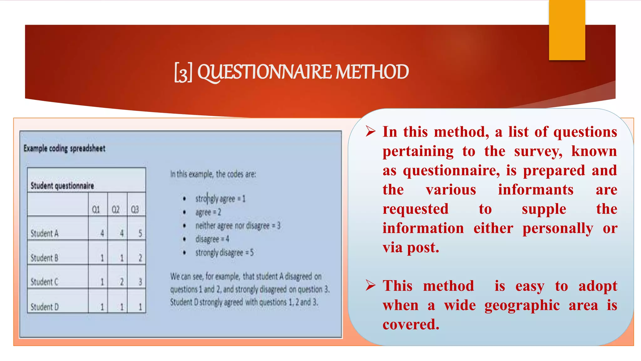 [3] QUESTIONNAIRE METHOD
 In this method, a list of questions
pertaining to the survey, known
as questionnaire, is prepared and
the various informants are
requested to supple the
information either personally or
via post.
 This method is easy to adopt
when a wide geographic area is
covered.
 