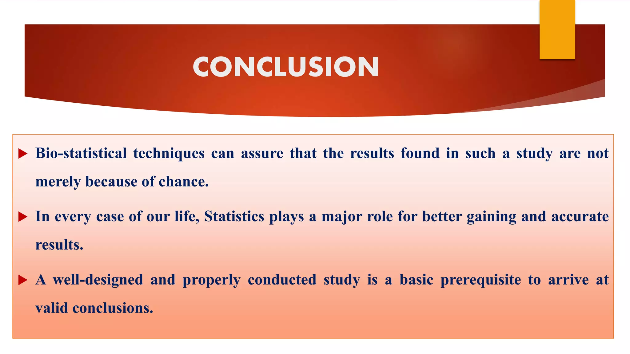 CONCLUSION
 Bio-statistical techniques can assure that the results found in such a study are not
merely because of chance.
 In every case of our life, Statistics plays a major role for better gaining and accurate
results.
 A well-designed and properly conducted study is a basic prerequisite to arrive at
valid conclusions.
 