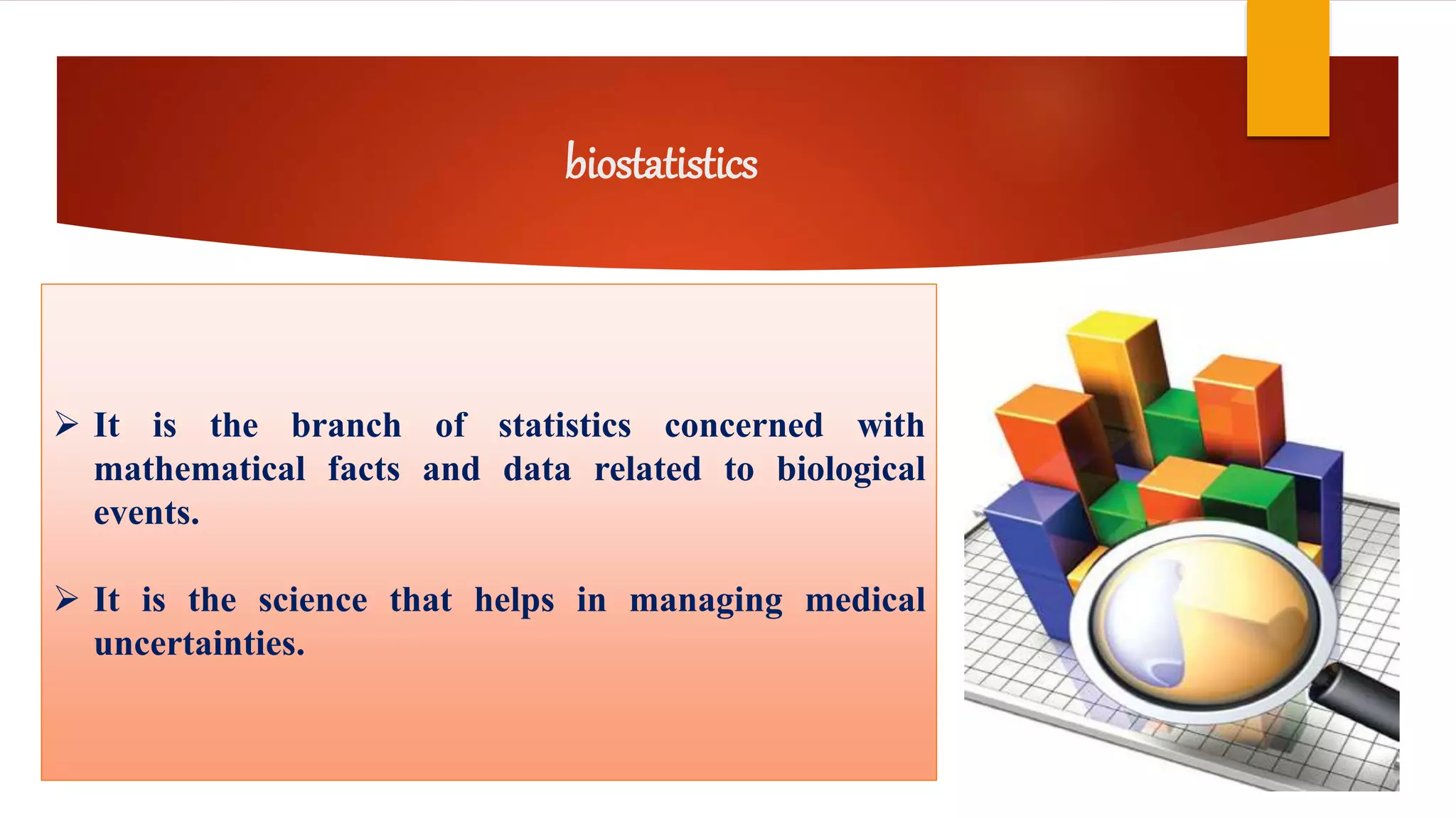 biostatistics
 It is the branch of statistics concerned with
mathematical facts and data related to biological
events.
 It is the science that helps in managing medical
uncertainties.
 