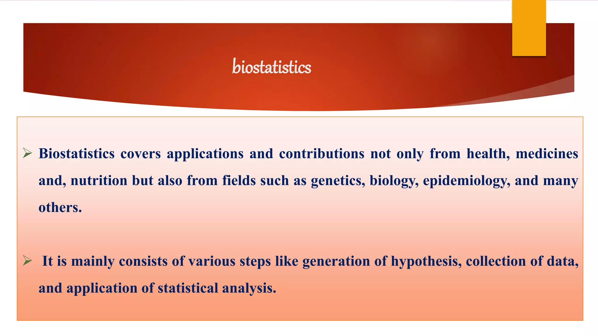 biostatistics
 Biostatistics covers applications and contributions not only from health, medicines
and, nutrition but also from fields such as genetics, biology, epidemiology, and many
others.
 It is mainly consists of various steps like generation of hypothesis, collection of data,
and application of statistical analysis.
 