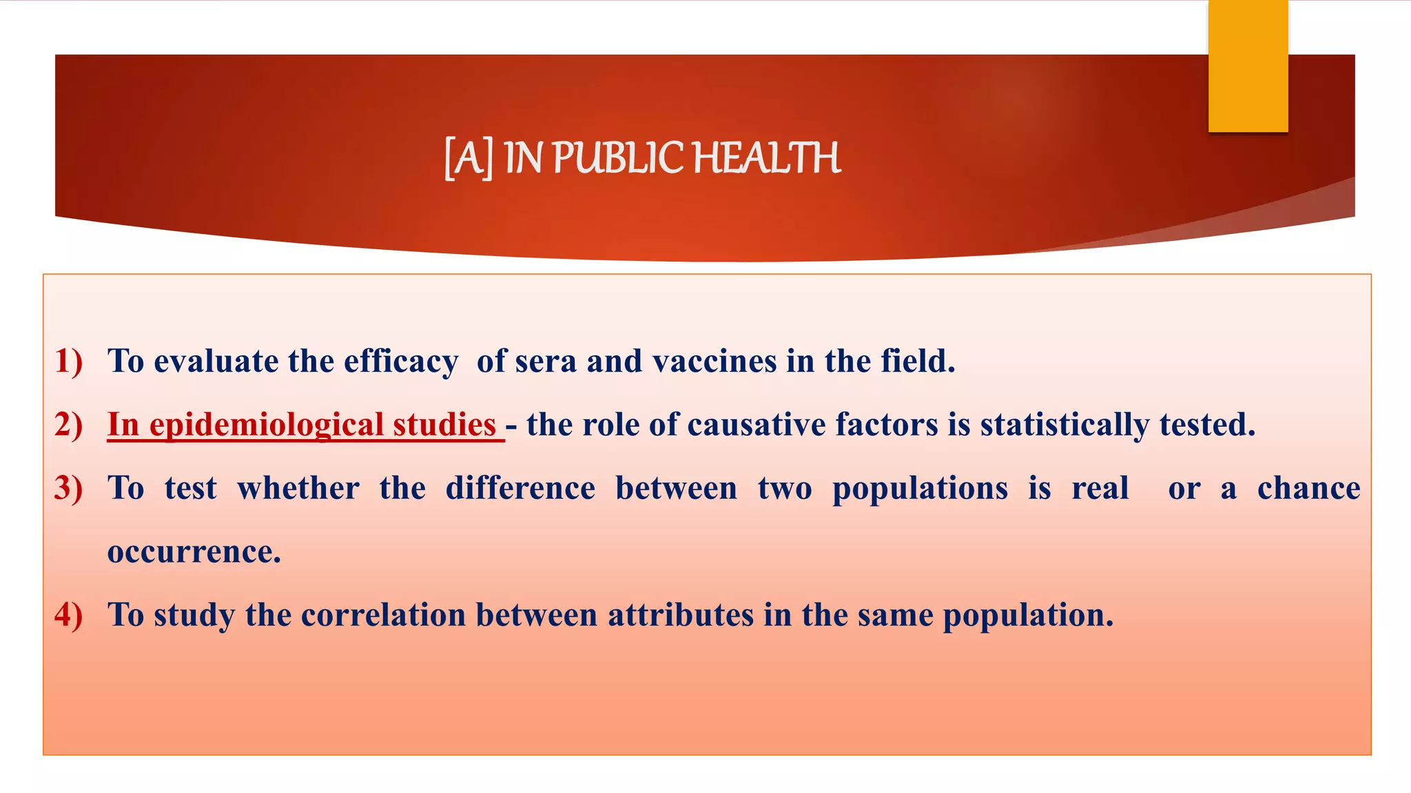 [A] IN PUBLICHEALTH
1) To evaluate the efficacy of sera and vaccines in the field.
2) In epidemiological studies - the role of causative factors is statistically tested.
3) To test whether the difference between two populations is real or a chance
occurrence.
4) To study the correlation between attributes in the same population.
 