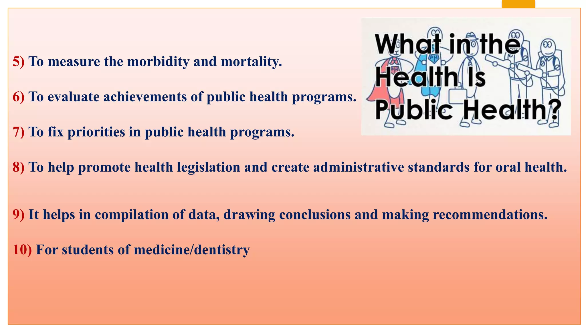 5) To measure the morbidity and mortality.
6) To evaluate achievements of public health programs.
7) To fix priorities in public health programs.
8) To help promote health legislation and create administrative standards for oral health.
9) It helps in compilation of data, drawing conclusions and making recommendations.
10) For students of medicine/dentistry
 