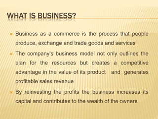 WHAT IS BUSINESS?
 Business as a commerce is the process that people
produce, exchange and trade goods and services
 The company’s business model not only outlines the
plan for the resources but creates a competitive
advantage in the value of its product and generates
profitable sales revenue
 By reinvesting the profits the business increases its
capital and contributes to the wealth of the owners
 