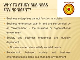 WHY TO STUDY BUSINESS
ENVIRONMENT?
 Business enterprises cannot function in isolation
 Business enterprises exist in and are surrounded by
an ‘environment’ – the business or organisational
environment
 Society and business enterprises are mutually
dependent
 Business enterprises satisfy societal needs
 Relationship between society and business
enterprises takes place in a changing environment
 