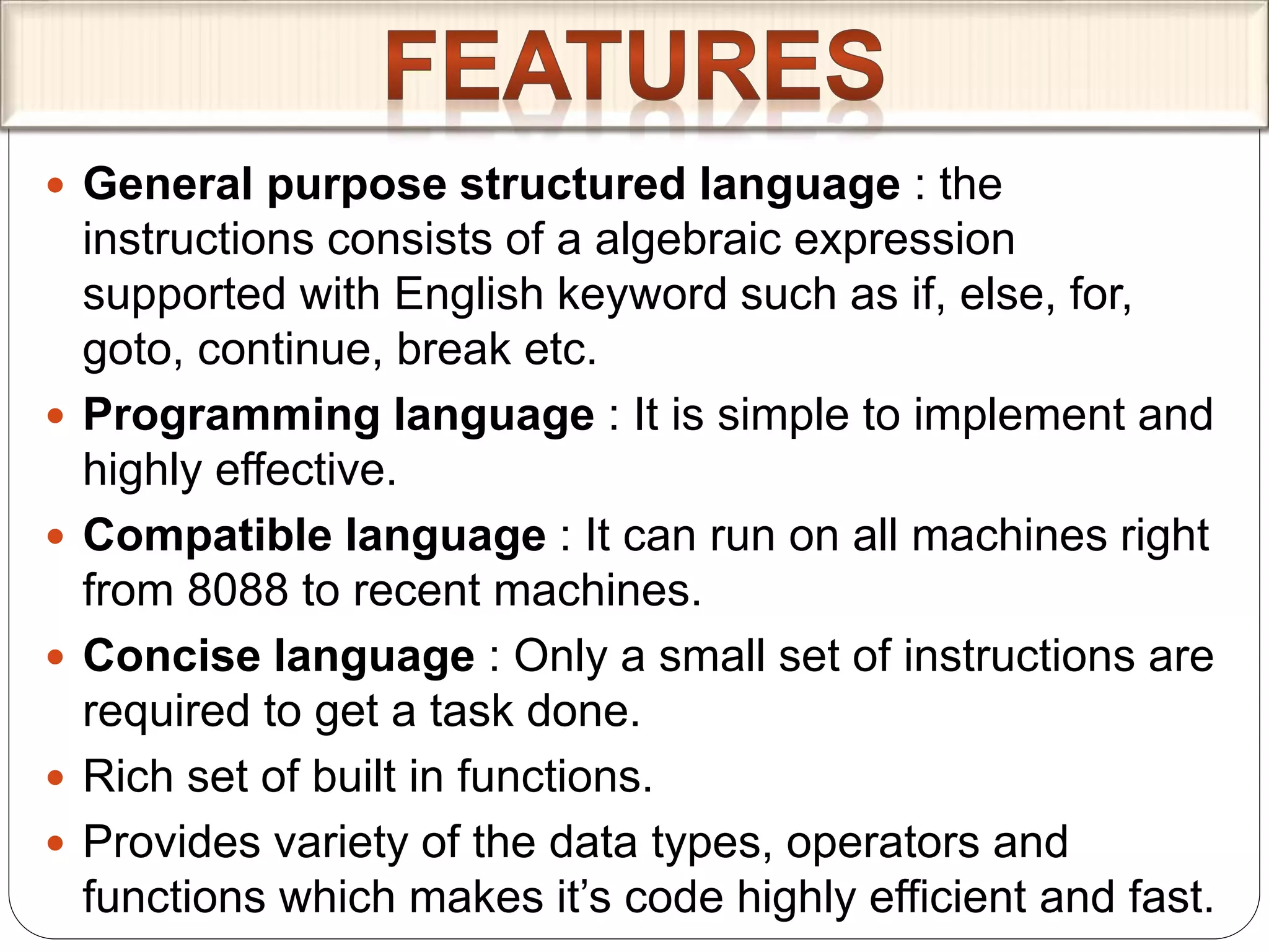 General purpose structured language : the
instructions consists of a algebraic expression
supported with English keyword such as if, else, for,
goto, continue, break etc.
 Programming language : It is simple to implement and
highly effective.
 Compatible language : It can run on all machines right
from 8088 to recent machines.
 Concise language : Only a small set of instructions are
required to get a task done.
 Rich set of built in functions.
 Provides variety of the data types, operators and
functions which makes it’s code highly efficient and fast.
 