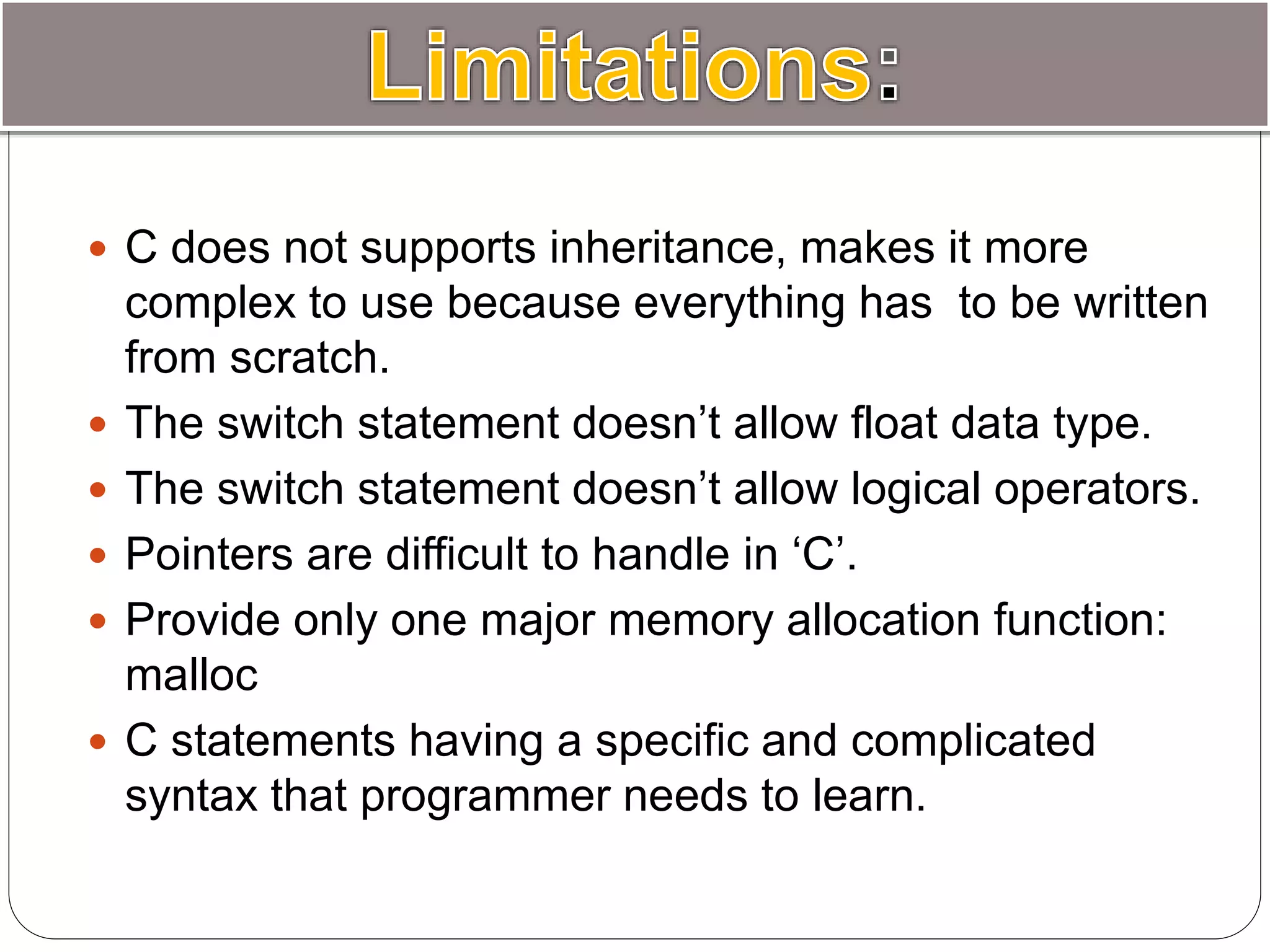  C does not supports inheritance, makes it more
complex to use because everything has to be written
from scratch.
 The switch statement doesn’t allow float data type.
 The switch statement doesn’t allow logical operators.
 Pointers are difficult to handle in ‘C’.
 Provide only one major memory allocation function:
malloc
 C statements having a specific and complicated
syntax that programmer needs to learn.
 