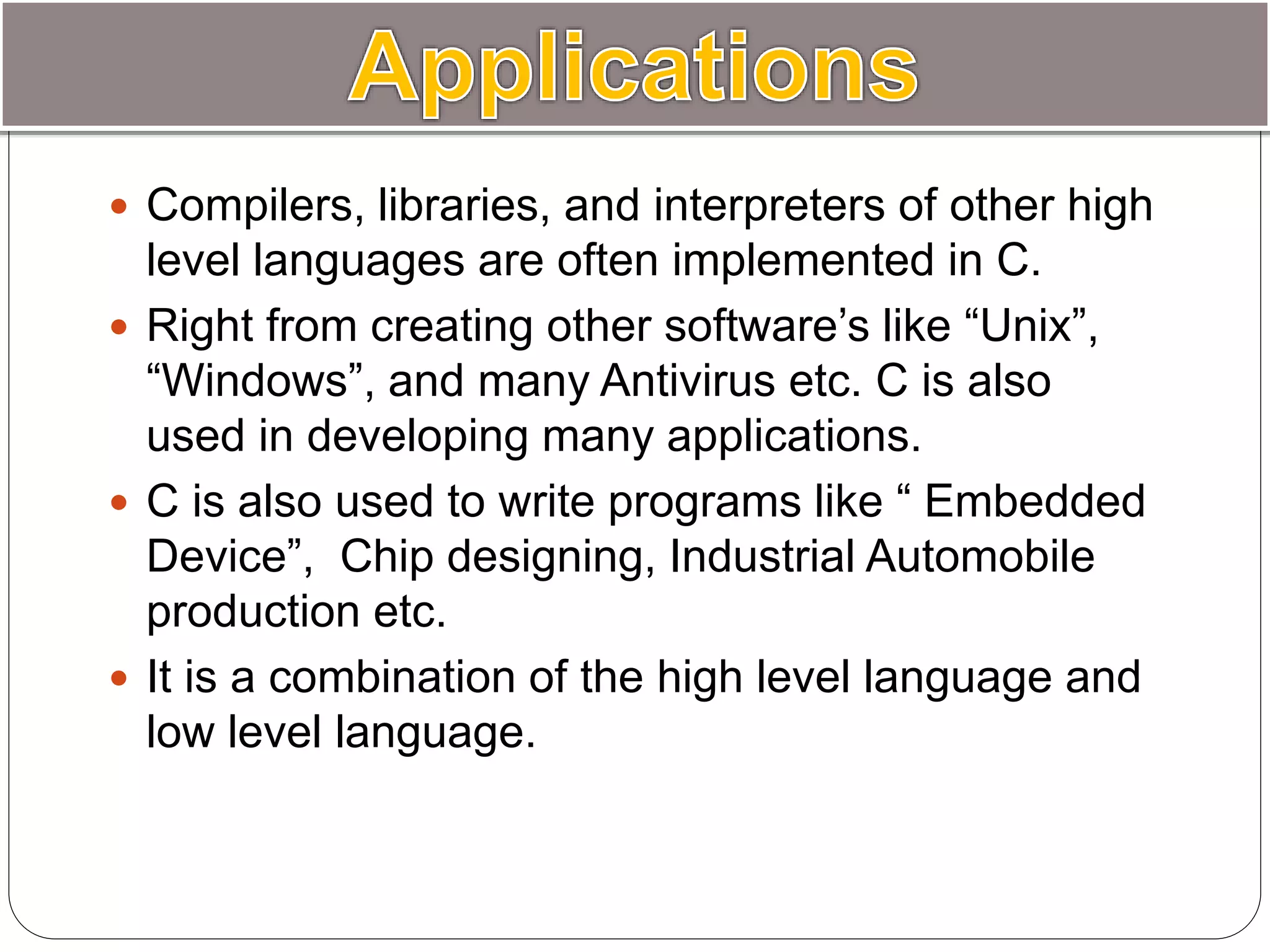  Compilers, libraries, and interpreters of other high
level languages are often implemented in C.
 Right from creating other software’s like “Unix”,
“Windows”, and many Antivirus etc. C is also
used in developing many applications.
 C is also used to write programs like “ Embedded
Device”, Chip designing, Industrial Automobile
production etc.
 It is a combination of the high level language and
low level language.
 