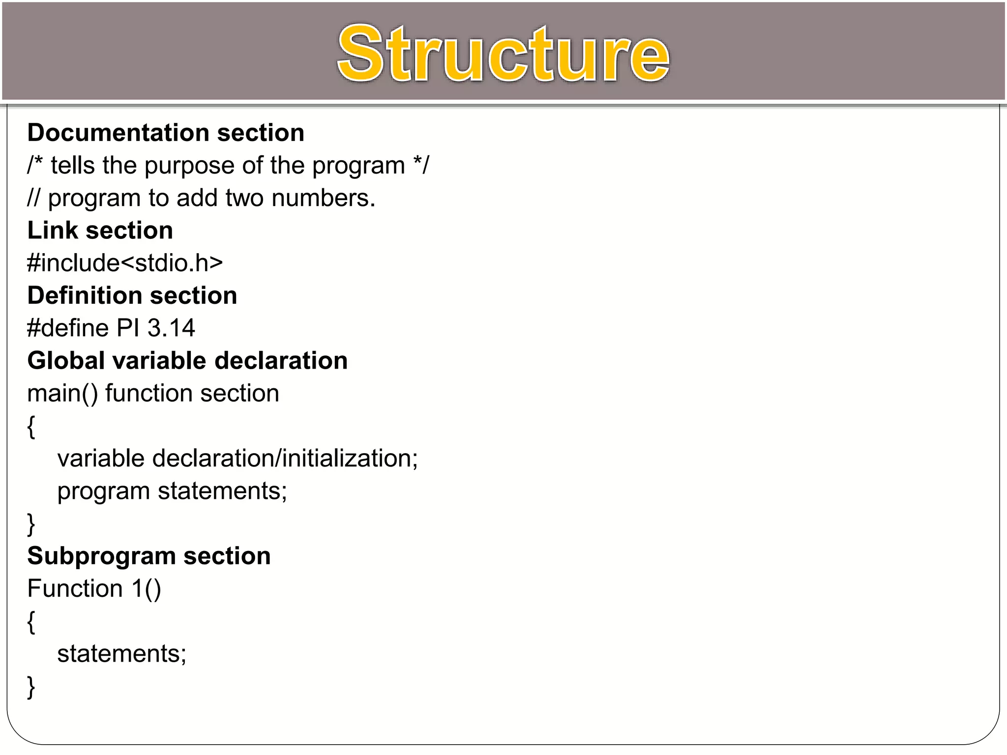 Documentation section
/* tells the purpose of the program */
// program to add two numbers.
Link section
#include<stdio.h>
Definition section
#define PI 3.14
Global variable declaration
main() function section
{
variable declaration/initialization;
program statements;
}
Subprogram section
Function 1()
{
statements;
}
 